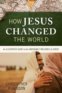 HOW JESUS CHANGED THE WORLD, AN ILLUSTRATED GUIDE TO THE UNDENIABLE INFLUENCE OF CHRIST by Christopher D. Hudson