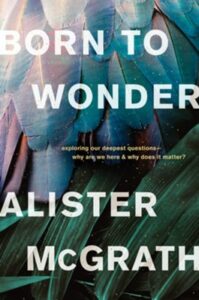 BORN TO WONDER: EXPLORING OUR DEEPEST QUESTIONS—WHY ARE WE HERE AND WHY DOES IT MATTER?  by Alister McGrath.